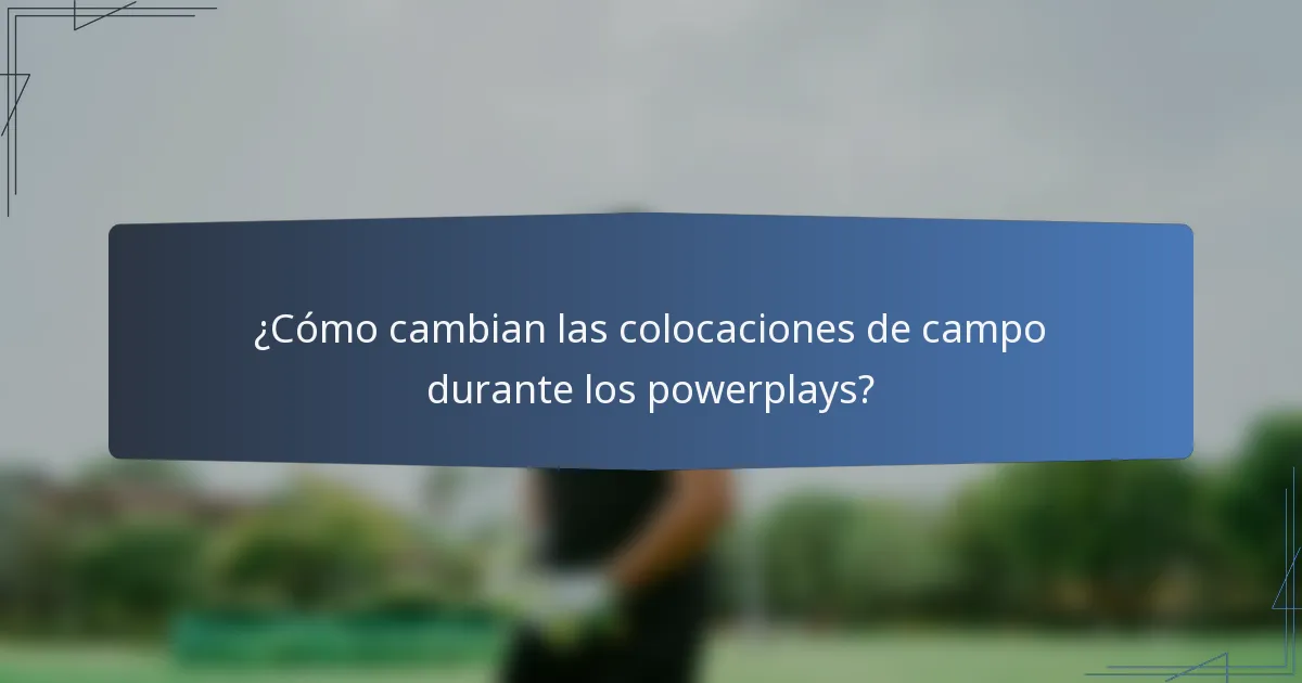 ¿Cómo cambian las colocaciones de campo durante los powerplays?